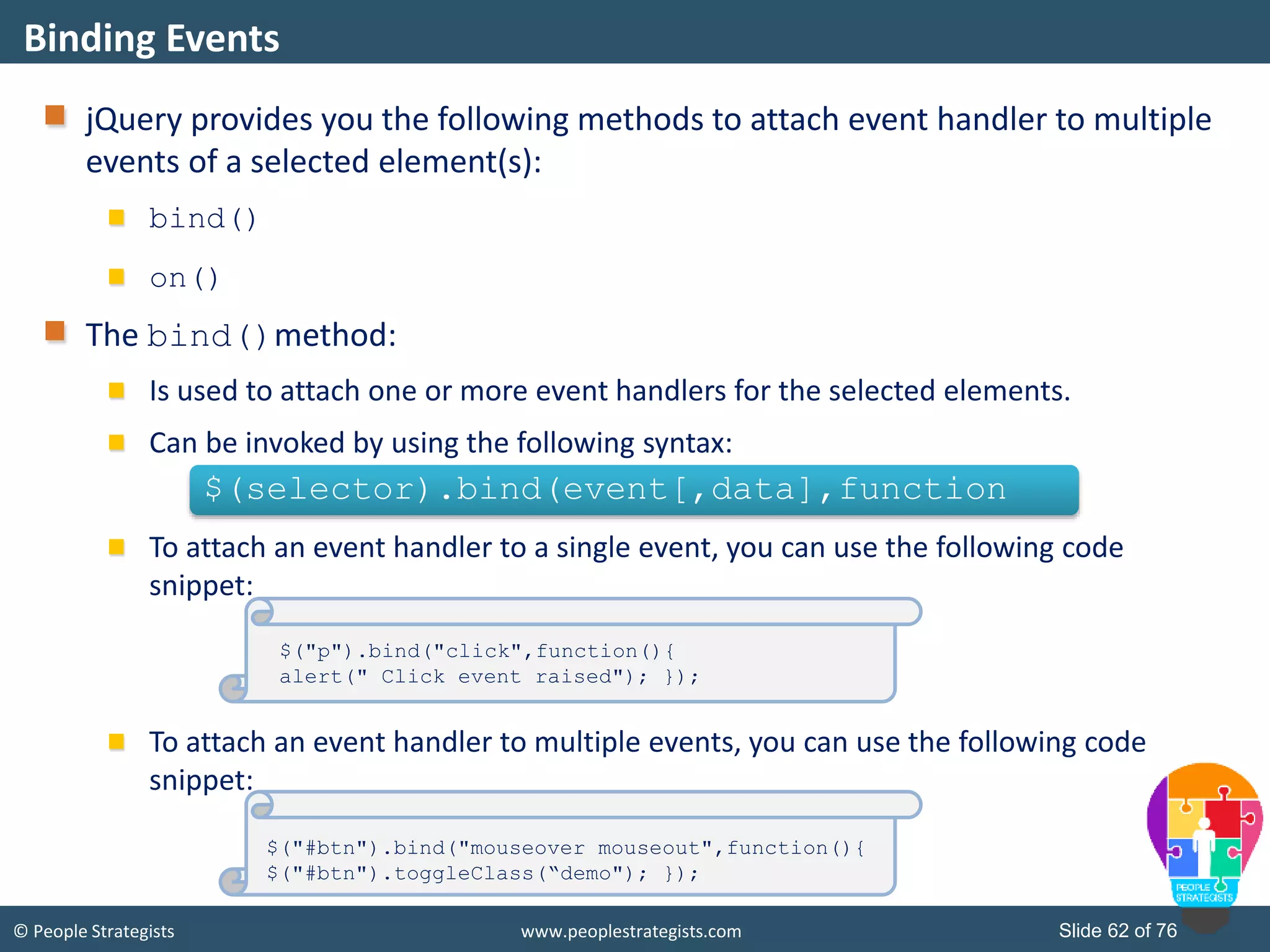 © People Strategists www.peoplestrategists.com Slide 62 of 76
jQuery provides you the following methods to attach event handler to multiple
events of a selected element(s):
bind()
on()
The bind()method:
Is used to attach one or more event handlers for the selected elements.
Can be invoked by using the following syntax:
To attach an event handler to a single event, you can use the following code
snippet:
To attach an event handler to multiple events, you can use the following code
snippet:
Binding Events
$(selector).bind(event[,data],function
$("p").bind("click",function(){
alert(" Click event raised"); });
$("#btn").bind("mouseover mouseout",function(){
$("#btn").toggleClass(“demo"); });
 