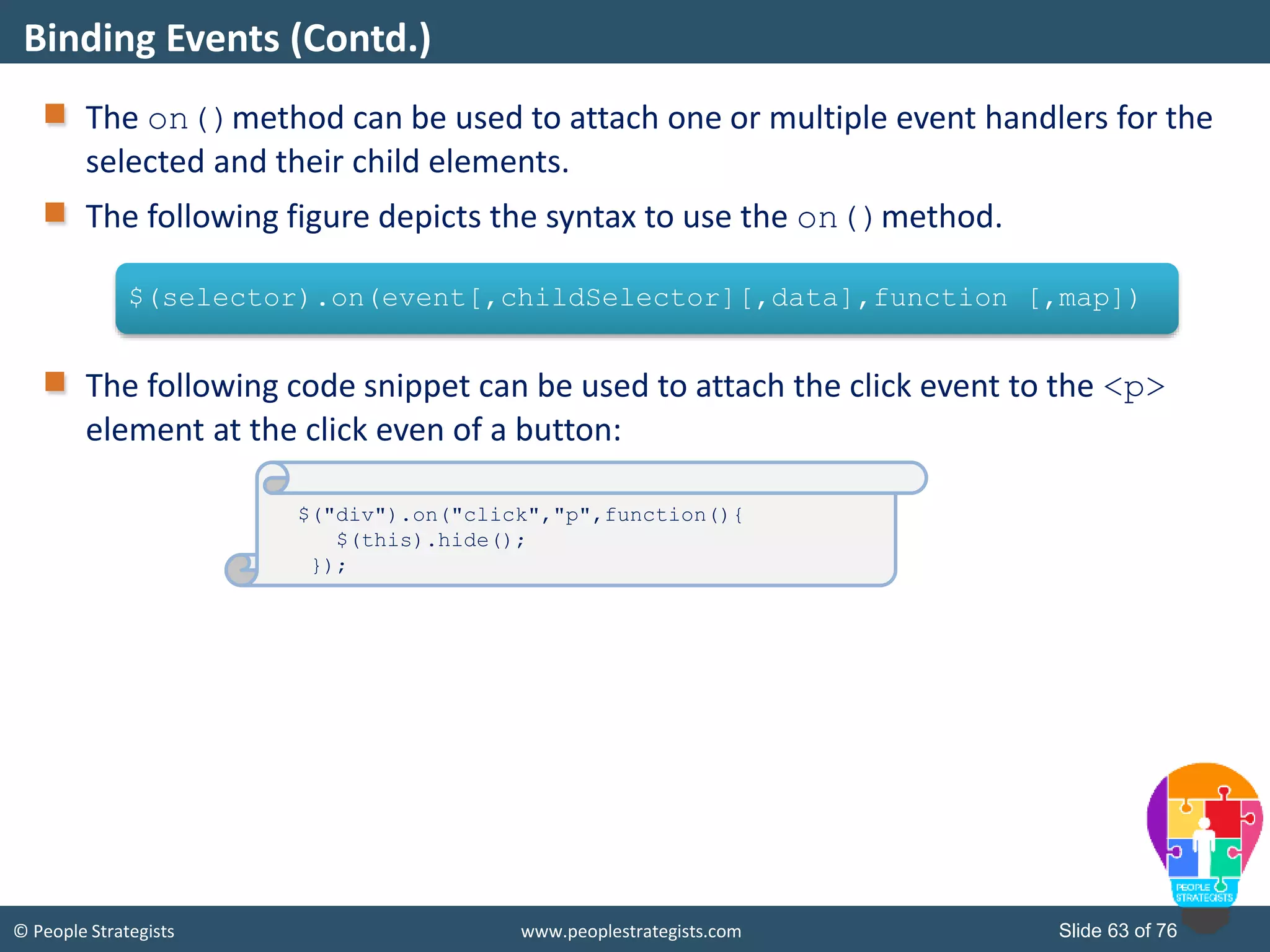 © People Strategists www.peoplestrategists.com Slide 63 of 76
The on()method can be used to attach one or multiple event handlers for the
selected and their child elements.
The following figure depicts the syntax to use the on()method.
The following code snippet can be used to attach the click event to the <p>
element at the click even of a button:
Binding Events (Contd.)
$(selector).on(event[,childSelector][,data],function [,map])
$("div").on("click","p",function(){
$(this).hide();
});
 