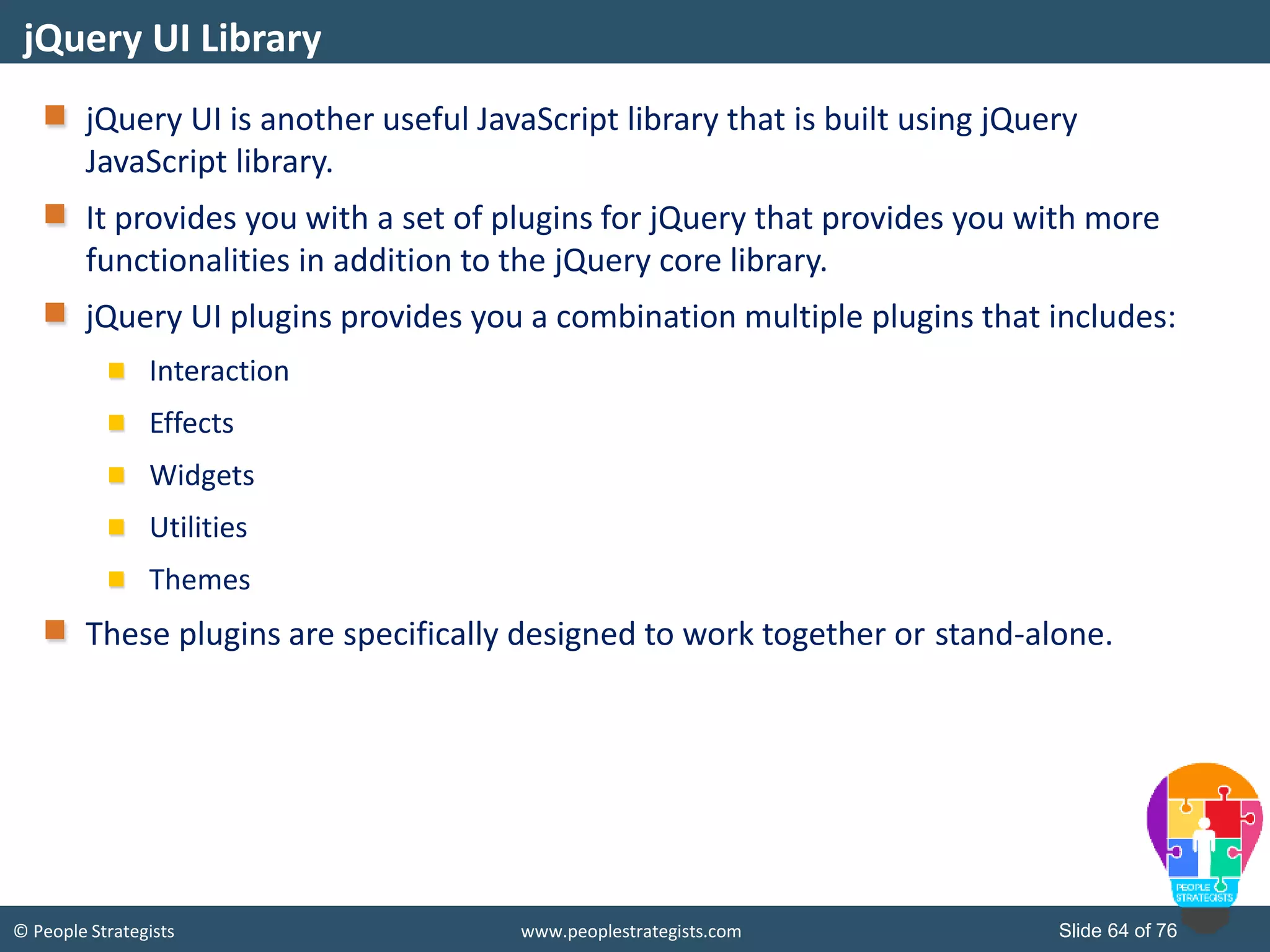 © People Strategists www.peoplestrategists.com Slide 64 of 76
jQuery UI is another useful JavaScript library that is built using jQuery
JavaScript library.
It provides you with a set of plugins for jQuery that provides you with more
functionalities in addition to the jQuery core library.
jQuery UI plugins provides you a combination multiple plugins that includes:
Interaction
Effects
Widgets
Utilities
Themes
These plugins are specifically designed to work together or stand-alone.
jQuery UI Library
 