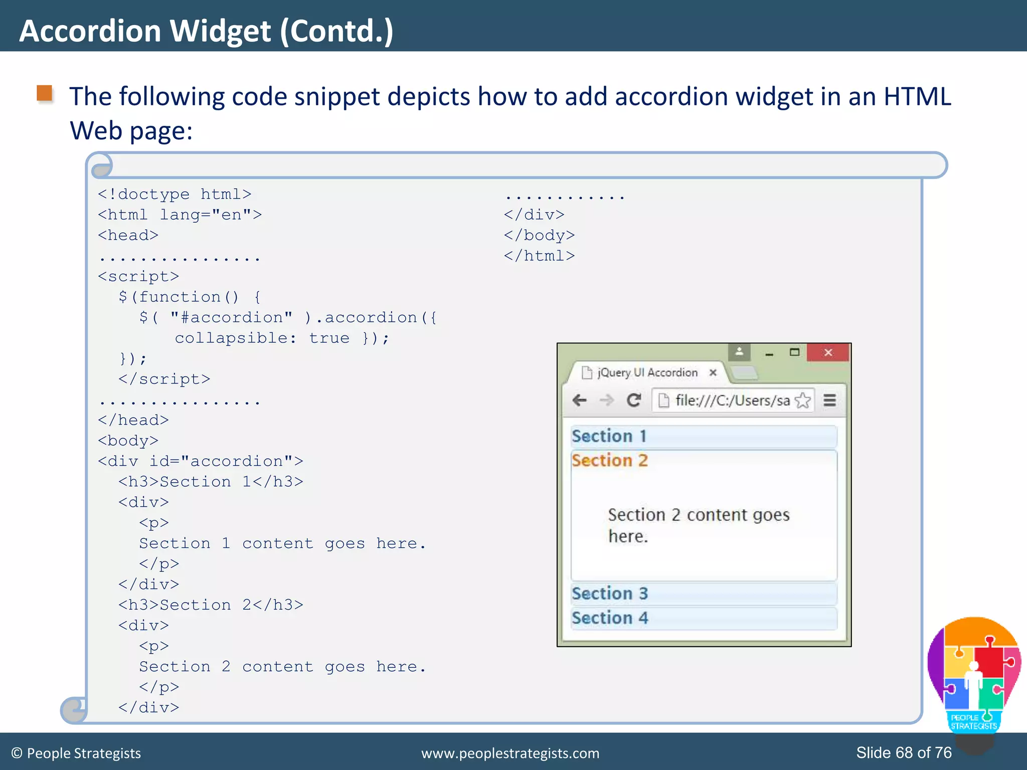 © People Strategists www.peoplestrategists.com Slide 68 of 76
The following code snippet depicts how to add accordion widget in an HTML
Web page:
Accordion Widget (Contd.)
<!doctype html>
<html lang="en">
<head>
................
<script>
$(function() {
$( "#accordion" ).accordion({
collapsible: true });
});
</script>
................
</head>
<body>
<div id="accordion">
<h3>Section 1</h3>
<div>
<p>
Section 1 content goes here.
</p>
</div>
<h3>Section 2</h3>
<div>
<p>
Section 2 content goes here.
</p>
</div>
............
</div>
</body>
</html>
 