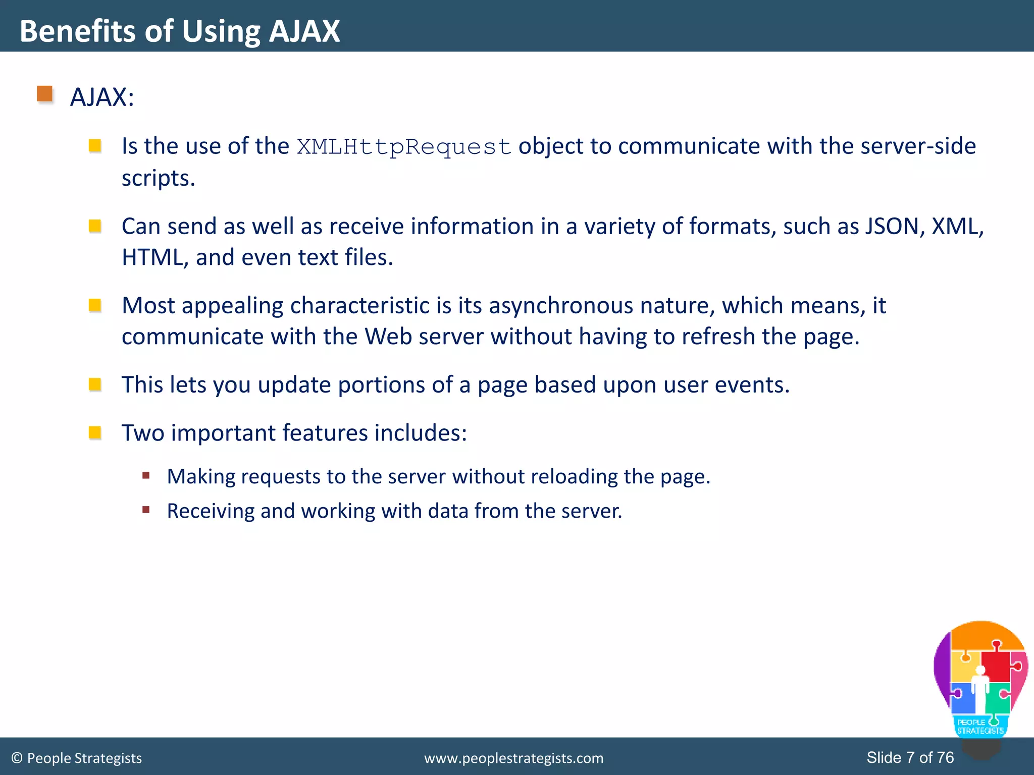 © People Strategists www.peoplestrategists.com Slide 7 of 76
AJAX:
Is the use of the XMLHttpRequest object to communicate with the server-side
scripts.
Can send as well as receive information in a variety of formats, such as JSON, XML,
HTML, and even text files.
Most appealing characteristic is its asynchronous nature, which means, it
communicate with the Web server without having to refresh the page.
This lets you update portions of a page based upon user events.
Two important features includes:
 Making requests to the server without reloading the page.
 Receiving and working with data from the server.
Benefits of Using AJAX
 