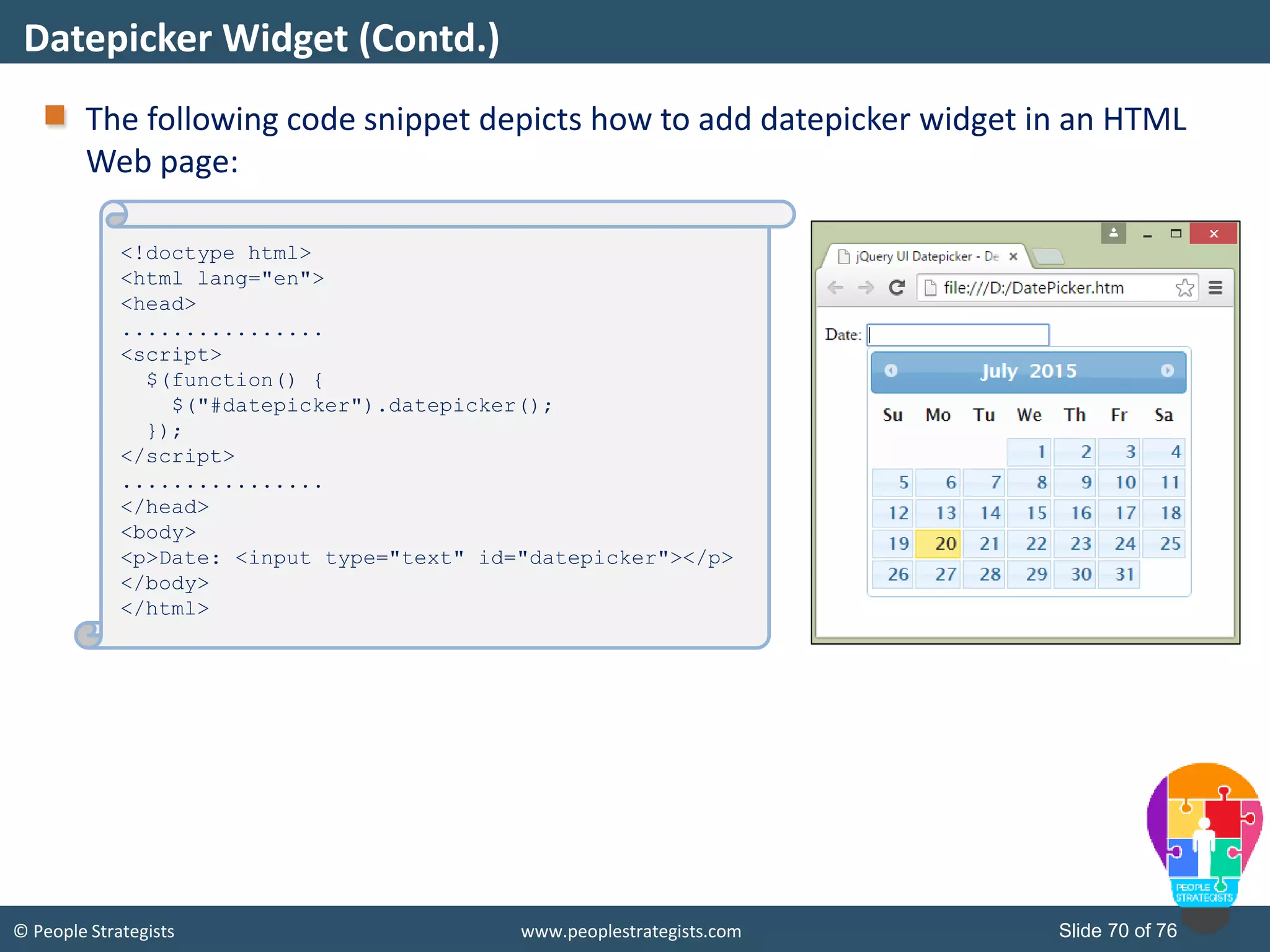 © People Strategists www.peoplestrategists.com Slide 70 of 76
The following code snippet depicts how to add datepicker widget in an HTML
Web page:
Datepicker Widget (Contd.)
<!doctype html>
<html lang="en">
<head>
................
<script>
$(function() {
$("#datepicker").datepicker();
});
</script>
................
</head>
<body>
<p>Date: <input type="text" id="datepicker"></p>
</body>
</html>
 