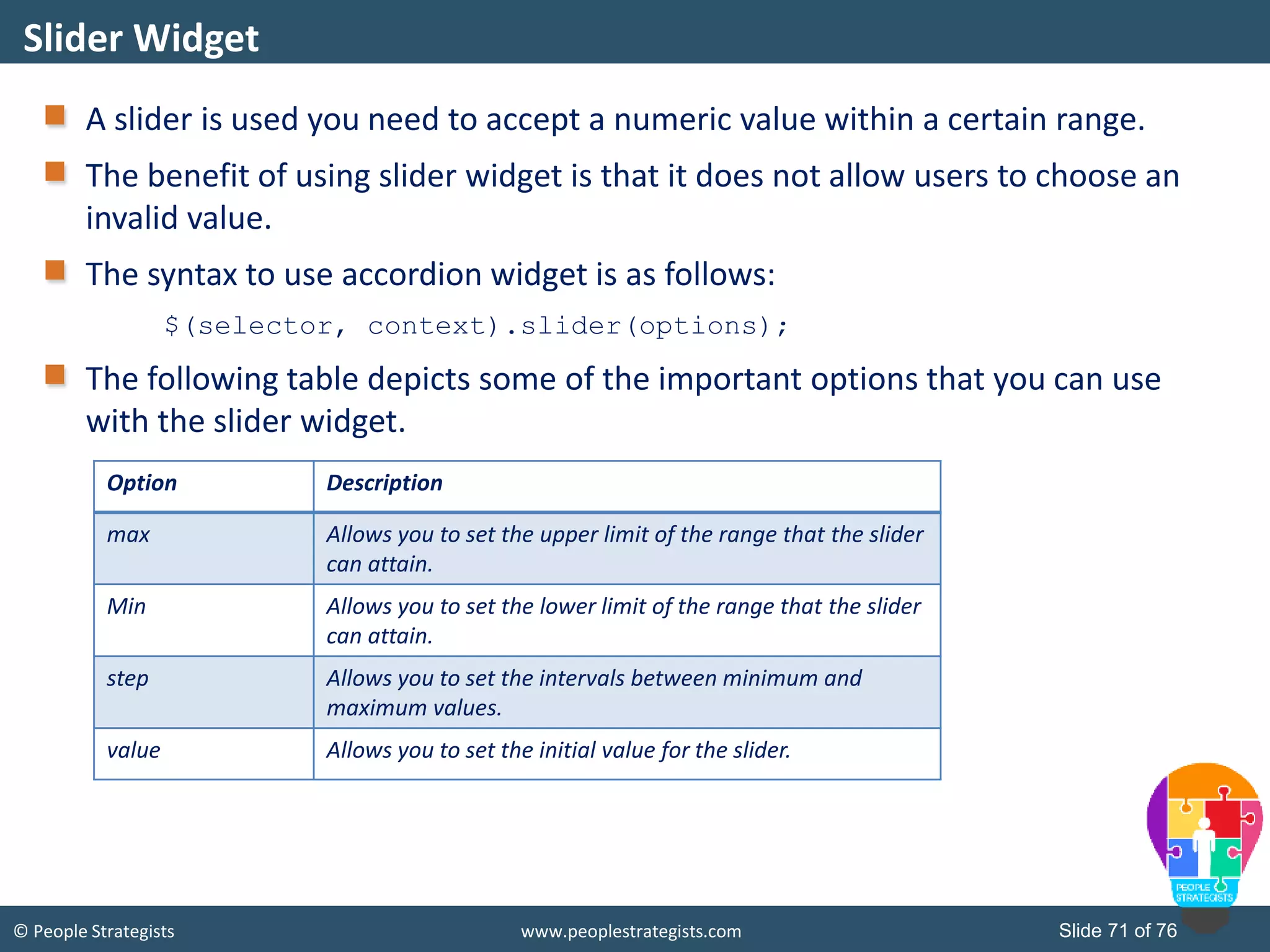 © People Strategists www.peoplestrategists.com Slide 71 of 76
A slider is used you need to accept a numeric value within a certain range.
The benefit of using slider widget is that it does not allow users to choose an
invalid value.
The syntax to use accordion widget is as follows:
$(selector, context).slider(options);
The following table depicts some of the important options that you can use
with the slider widget.
Slider Widget
Option Description
max Allows you to set the upper limit of the range that the slider
can attain.
Min Allows you to set the lower limit of the range that the slider
can attain.
step Allows you to set the intervals between minimum and
maximum values.
value Allows you to set the initial value for the slider.
 
