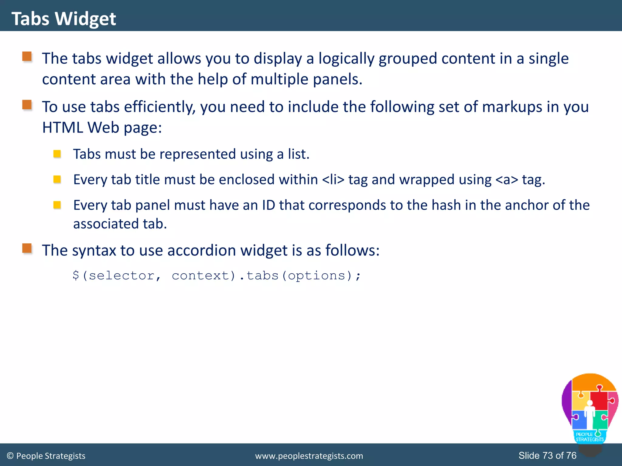 © People Strategists www.peoplestrategists.com Slide 73 of 76
The tabs widget allows you to display a logically grouped content in a single
content area with the help of multiple panels.
To use tabs efficiently, you need to include the following set of markups in you
HTML Web page:
Tabs must be represented using a list.
Every tab title must be enclosed within <li> tag and wrapped using <a> tag.
Every tab panel must have an ID that corresponds to the hash in the anchor of the
associated tab.
The syntax to use accordion widget is as follows:
$(selector, context).tabs(options);
Tabs Widget
 
