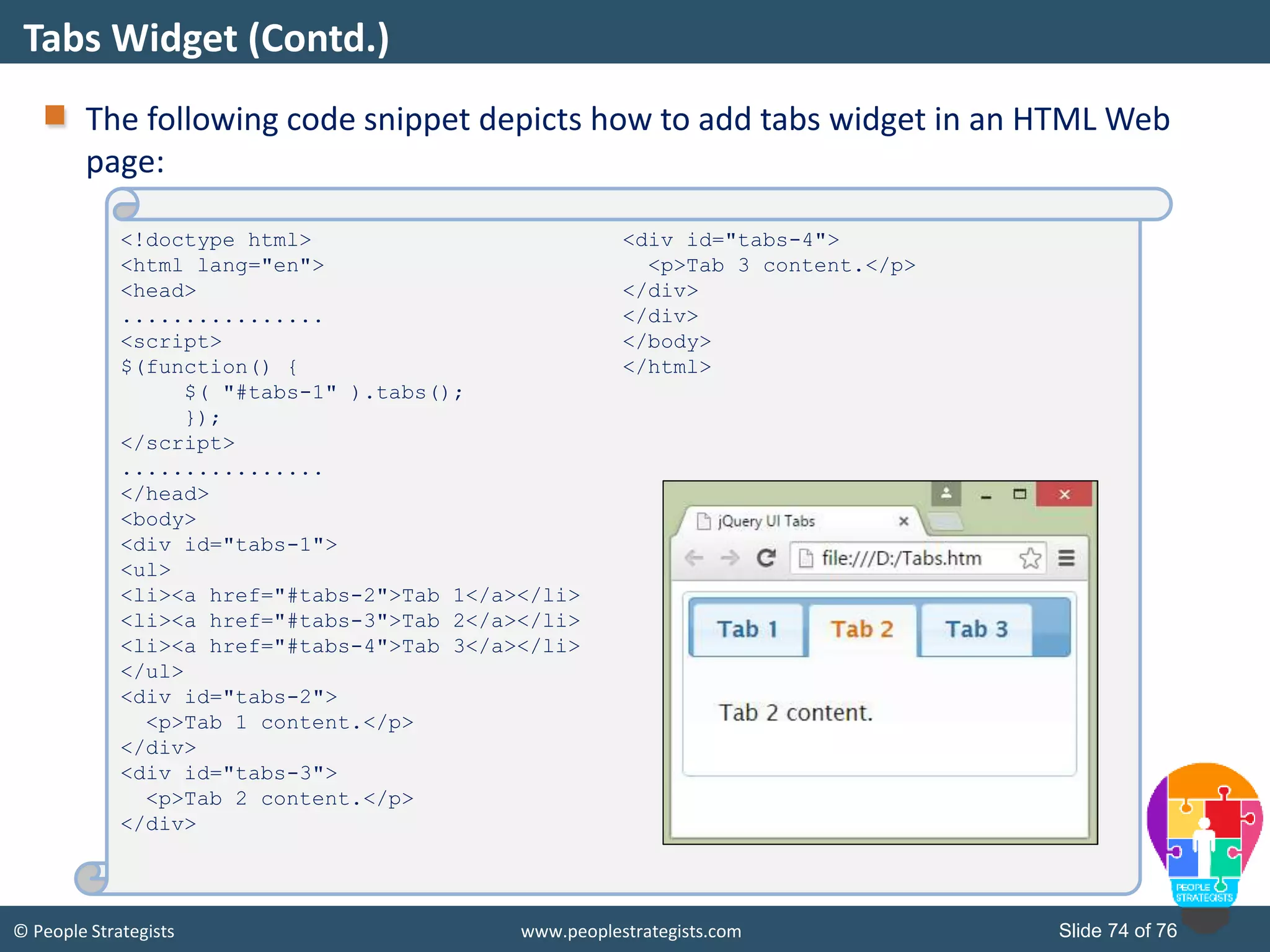 © People Strategists www.peoplestrategists.com Slide 74 of 76
The following code snippet depicts how to add tabs widget in an HTML Web
page:
Tabs Widget (Contd.)
<!doctype html>
<html lang="en">
<head>
................
<script>
$(function() {
$( "#tabs-1" ).tabs();
});
</script>
................
</head>
<body>
<div id="tabs-1">
<ul>
<li><a href="#tabs-2">Tab 1</a></li>
<li><a href="#tabs-3">Tab 2</a></li>
<li><a href="#tabs-4">Tab 3</a></li>
</ul>
<div id="tabs-2">
<p>Tab 1 content.</p>
</div>
<div id="tabs-3">
<p>Tab 2 content.</p>
</div>
<div id="tabs-4">
<p>Tab 3 content.</p>
</div>
</div>
</body>
</html>
 