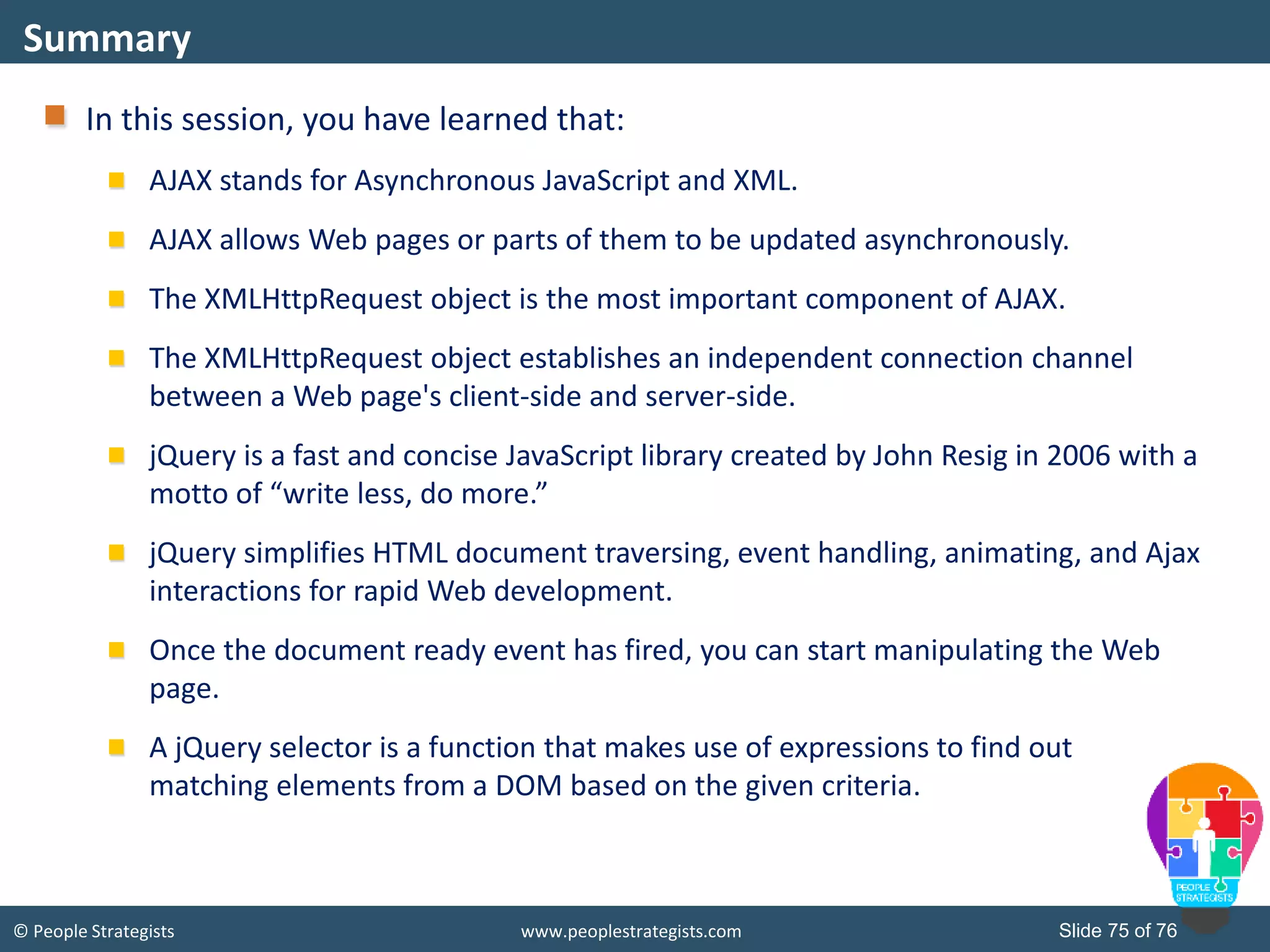 © People Strategists www.peoplestrategists.com Slide 75 of 76
In this session, you have learned that:
AJAX stands for Asynchronous JavaScript and XML.
AJAX allows Web pages or parts of them to be updated asynchronously.
The XMLHttpRequest object is the most important component of AJAX.
The XMLHttpRequest object establishes an independent connection channel
between a Web page's client-side and server-side.
jQuery is a fast and concise JavaScript library created by John Resig in 2006 with a
motto of “write less, do more.”
jQuery simplifies HTML document traversing, event handling, animating, and Ajax
interactions for rapid Web development.
Once the document ready event has fired, you can start manipulating the Web
page.
A jQuery selector is a function that makes use of expressions to find out
matching elements from a DOM based on the given criteria.
Summary
 