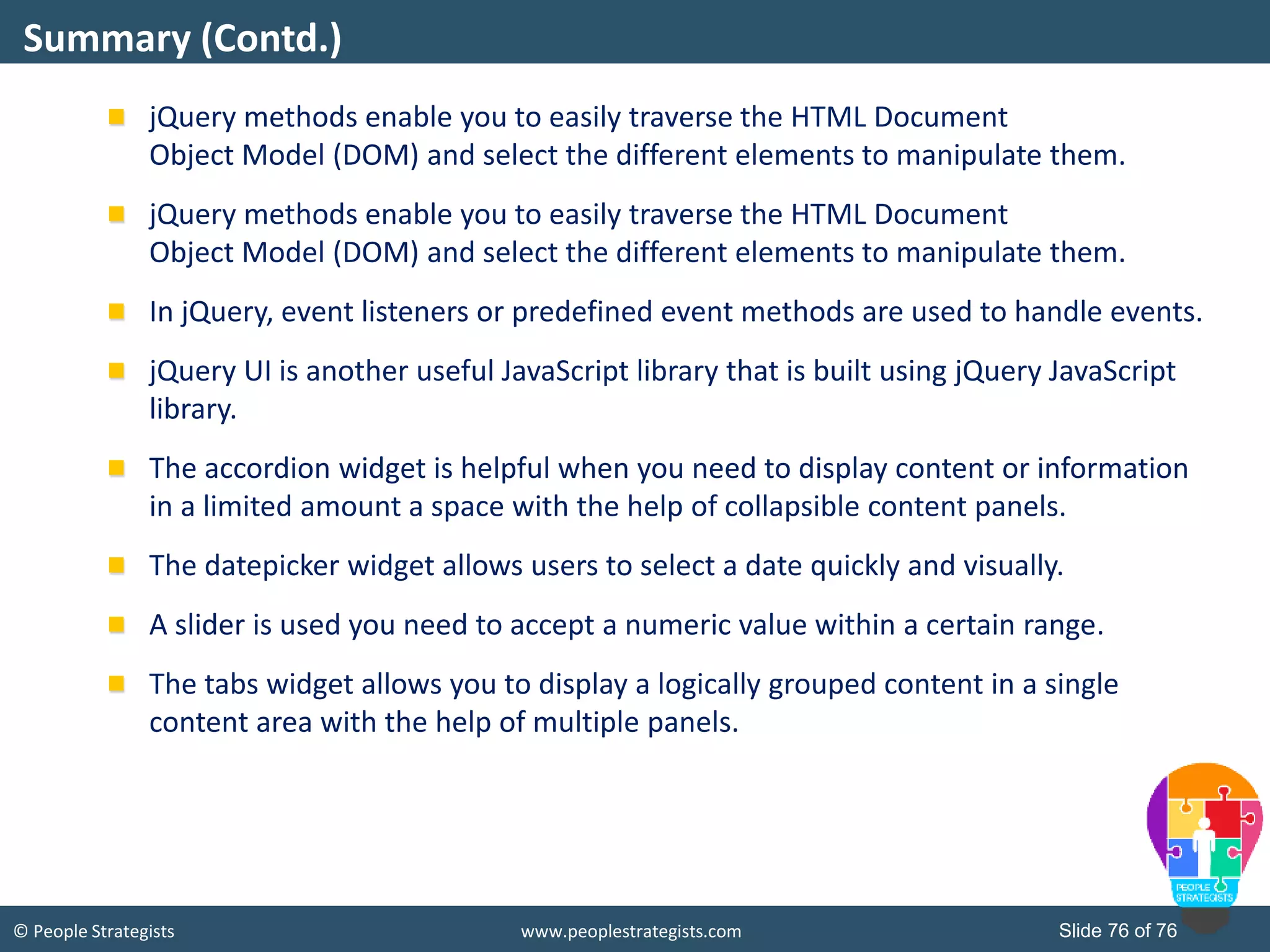 © People Strategists www.peoplestrategists.com Slide 76 of 76
jQuery methods enable you to easily traverse the HTML Document
Object Model (DOM) and select the different elements to manipulate them.
jQuery methods enable you to easily traverse the HTML Document
Object Model (DOM) and select the different elements to manipulate them.
In jQuery, event listeners or predefined event methods are used to handle events.
jQuery UI is another useful JavaScript library that is built using jQuery JavaScript
library.
The accordion widget is helpful when you need to display content or information
in a limited amount a space with the help of collapsible content panels.
The datepicker widget allows users to select a date quickly and visually.
A slider is used you need to accept a numeric value within a certain range.
The tabs widget allows you to display a logically grouped content in a single
content area with the help of multiple panels.
Summary (Contd.)
 
