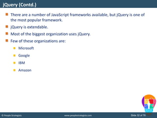 © People Strategists www.peoplestrategists.com Slide 32 of 76
There are a number of JavaScript frameworks available, but jQuery is one of
the most popular framework.
jQuery is extendable.
Most of the biggest organization uses jQuery.
Few of these organizations are:
Microsoft
Google
IBM
Amazon
jQuery (Contd.)
 