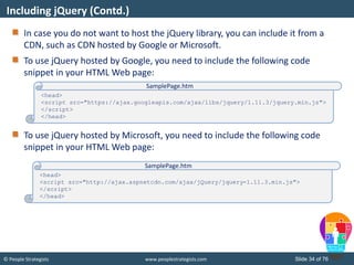 © People Strategists www.peoplestrategists.com Slide 34 of 76
In case you do not want to host the jQuery library, you can include it from a
CDN, such as CDN hosted by Google or Microsoft.
To use jQuery hosted by Google, you need to include the following code
snippet in your HTML Web page:
To use jQuery hosted by Microsoft, you need to include the following code
snippet in your HTML Web page:
Including jQuery (Contd.)
<head>
<script src="https://ajax.googleapis.com/ajax/libs/jquery/1.11.3/jquery.min.js">
</script>
</head>
SamplePage.htm
<head>
<script src="http://ajax.aspnetcdn.com/ajax/jQuery/jquery-1.11.3.min.js">
</script>
</head>
SamplePage.htm
 