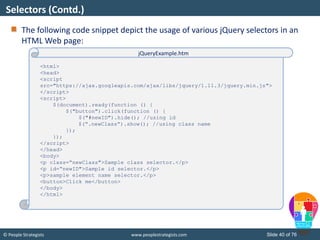 © People Strategists www.peoplestrategists.com Slide 40 of 76
The following code snippet depict the usage of various jQuery selectors in an
HTML Web page:
Selectors (Contd.)
<html>
<head>
<script
src="https://ajax.googleapis.com/ajax/libs/jquery/1.11.3/jquery.min.js">
</script>
<script>
$(document).ready(function () {
$("button").click(function () {
$("#newID").hide(); //using id
$(“.newClass”).show(); //using class name
});
});
</script>
</head>
<body>
<p class=“newClass">Sample class selector.</p>
<p id=“newID">Sample id selector.</p>
<p>sample element name selector.</p>
<button>Click me</button>
</body>
</html>
jQueryExample.htm
 