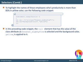 © People Strategists www.peoplestrategists.com Slide 50 of 76
To highlight the names of those employees who’s productivity is more than
85% in yellow color, use the following code snippet:
In the preceding code snippet, the <ul> element that has the value of the
class attribute as Greater_eightyfive is selected and the background color,
yellow, is applied to it.
Selectors (Contd.)
$(document).ready(function ()
{
var res = $('ul[class="Greater_eightyfive"]');
res.css("background-color", "yellow");
});
 