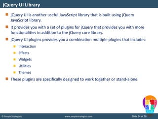 © People Strategists www.peoplestrategists.com Slide 64 of 76
jQuery UI is another useful JavaScript library that is built using jQuery
JavaScript library.
It provides you with a set of plugins for jQuery that provides you with more
functionalities in addition to the jQuery core library.
jQuery UI plugins provides you a combination multiple plugins that includes:
Interaction
Effects
Widgets
Utilities
Themes
These plugins are specifically designed to work together or stand-alone.
jQuery UI Library
 