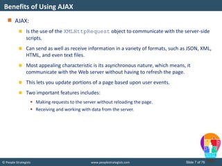© People Strategists www.peoplestrategists.com Slide 7 of 76
AJAX:
Is the use of the XMLHttpRequest object to communicate with the server-side
scripts.
Can send as well as receive information in a variety of formats, such as JSON, XML,
HTML, and even text files.
Most appealing characteristic is its asynchronous nature, which means, it
communicate with the Web server without having to refresh the page.
This lets you update portions of a page based upon user events.
Two important features includes:
 Making requests to the server without reloading the page.
 Receiving and working with data from the server.
Benefits of Using AJAX
 