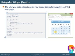 © People Strategists www.peoplestrategists.com Slide 70 of 76
The following code snippet depicts how to add datepicker widget in an HTML
Web page:
Datepicker Widget (Contd.)
<!doctype html>
<html lang="en">
<head>
................
<script>
$(function() {
$("#datepicker").datepicker();
});
</script>
................
</head>
<body>
<p>Date: <input type="text" id="datepicker"></p>
</body>
</html>
 