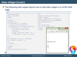 © People Strategists www.peoplestrategists.com Slide 72 of 76
The following code snippet depicts how to add slider widget in an HTML Web
page:
Slider Widget (Contd.)
<!doctype html>
<html lang="en">
<head>
................
<script>
$(function() {
$( "#slider-4" ).slider({
orientation:"vertical"});
$( "#slider-4" ).slider('disable');
$( "#slider-5" ).slider({
orientation:"vertical",
value:50,
slide: function( event, ui ) {
$( "#minval" ).val( ui.value
);}
});
$( "#minval" ).val( $( "#slider-
5").slider( "value" ) );
});
</script>
................
</head>
<body>
<div id="slider-4"></div>
<p>
<label for="minval">Minumum
value:</label>
<input type="text" id="minval"
style="border:0; color:#b9cd6d;
font-weight:bold;">
</p>
<div id="slider-
5"></div></body></div>
</body>
</html>
 