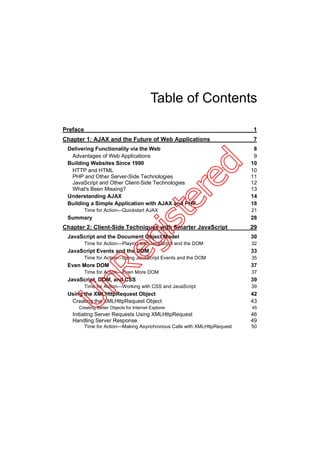 Table of Contents

Preface                                                                    1
Chapter 1: AJAX and the Future of Web Applications                         7
 Delivering Functionality via the Web                                      8
  Advantages of Web Applications                                           9
 Building Websites Since 1990                                             10




                                                            d
  HTTP and HTML                                                           10
  PHP and Other Server-Side Technologies                                  11




                                                     re
  JavaScript and Other Client-Side Technologies                           12
  What's Been Missing?                                                    13
 Understanding AJAX                                                       14
                                             te
 Building a Simple Application with AJAX and PHP                          18
          Time for Action—Quickstart AJAX                                 21
 Summary                                                                  28
                                    is
Chapter 2: Client-Side Techniques with Smarter JavaScript                 29
 JavaScript and the Document Object Model                                 30
                     eg

          Time for Action—Playing with JavaScript and the DOM             32
 JavaScript Events and the DOM                                            33
          Time for Action—Using JavaScript Events and the DOM             35
 Even More DOM                                                            37
      nR



          Time for Action—Even More DOM                                   37
 JavaScript, DOM, and CSS                                                 39
          Time for Action—Working with CSS and JavaScript                 39
 Using the XMLHttpRequest Object                                          42
U




  Creating the XMLHttpRequest Object                                      43
     Creating Better Objects for Internet Explorer                        45
   Initiating Server Requests Using XMLHttpRequest                        46
   Handling Server Response                                               49
          Time for Action—Making Asynchronous Calls with XMLHttpRequest   50
 