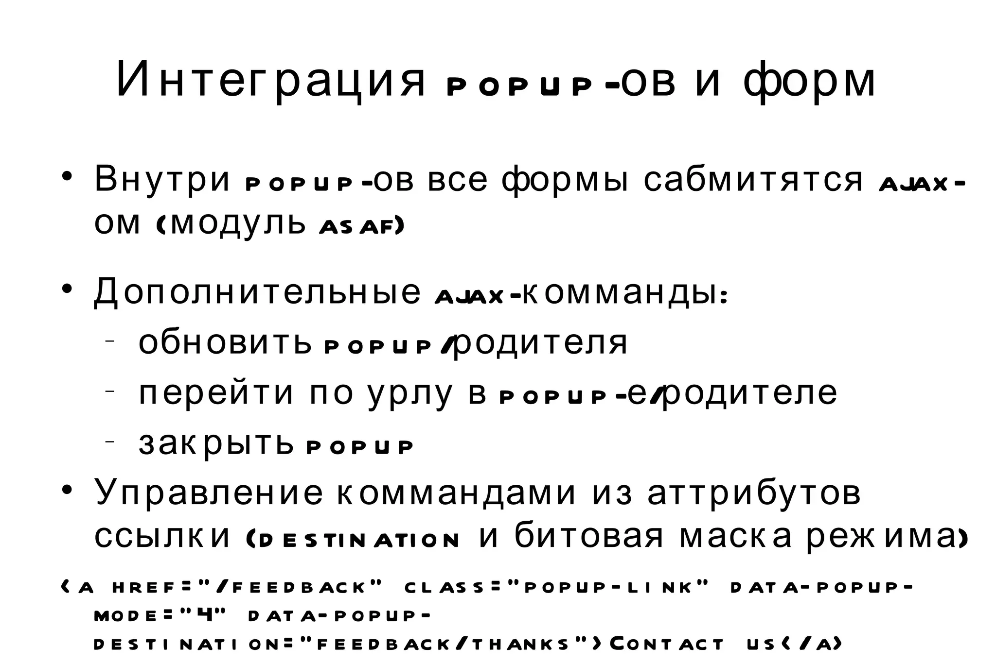 Интеграция popup-ов и форм Внутри popup-ов все формы сабмитятся ajax-ом (модуль asaf) Дополнительные ajax-комманды: обновить popup/родителя перейти по урлу в popup-е/родителе закрыть popup Управление коммандами из аттрибутов ссылки (destination и битовая маска режима) <a href="/feedback" class="popup-link" data-popup-mode="4" data-popup-destination="feedback/thanks">Contact us</a> 