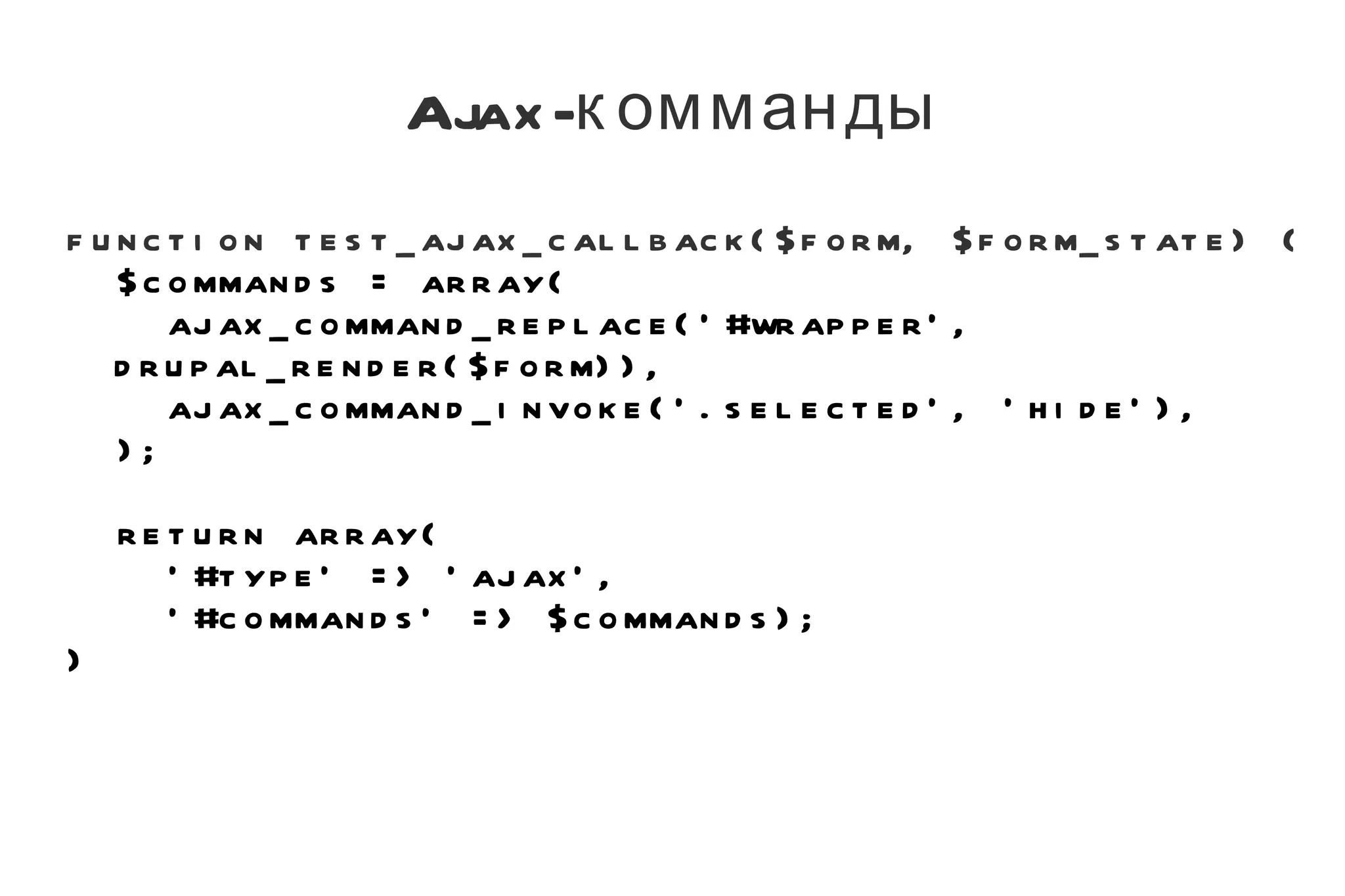 Ajax-комманды function test_ajax_callback($form, $form_state) { $commands = array( ajax_command_replace('#wrapper', drupal_render($form)), ajax_command_invoke('.selected', 'hide'), ); return array( '#type' => 'ajax', '#commands' => $commands); } 
