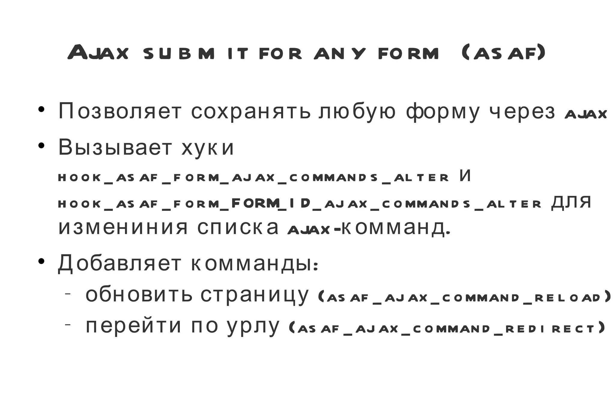 Ajax submit for any form (asaf) Позволяет сохранять любую форму через ajax Вызывает хуки  hook_asaf_form_ajax_commands_alter  и  hook_asaf_form_FORM_ID_ajax_commands_alter  для измениния списка ajax-комманд. Добавляет комманды: обновить страницу ( asaf_ajax_command_reload ) перейти по урлу ( asaf_ajax_command_redirect ) 