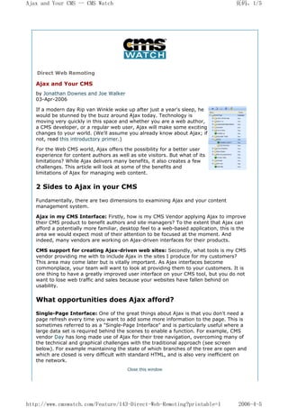 Ajax and Your CMS -- CMS Watch                                                        页码，1/5




   Direct Web Remoting

   Ajax and Your CMS
   by Jonathan Downes and Joe Walker
   03-Apr-2006

   If a modern day Rip van Winkle woke up after just a year's sleep, he
   would be stunned by the buzz around Ajax today. Technology is
   moving very quickly in this space and whether you are a web author,
   a CMS developer, or a regular web user, Ajax will make some exciting
   changes to your world. (We'll assume you already know about Ajax; if
   not, read this introductory primer.)

   For the Web CMS world, Ajax offers the possibility for a better user
   experience for content authors as well as site visitors. But what of its
   limitations? While Ajax delivers many benefits, it also creates a few
   challenges. This article will look at some of the benefits and
   limitations of Ajax for managing web content.


   2 Sides to Ajax in your CMS

   Fundamentally, there are two dimensions to examining Ajax and your content
   management system.

   Ajax in my CMS Interface: Firstly, how is my CMS Vendor applying Ajax to improve
   their CMS product to benefit authors and site managers? To the extent that Ajax can
   afford a potentially more familiar, desktop feel to a web-based application, this is the
   area we would expect most of their attention to be focused at the moment. And
   indeed, many vendors are working on Ajax-driven interfaces for their products.

   CMS support for creating Ajax-driven web sites: Secondly, what tools is my CMS
   vendor providing me with to include Ajax in the sites I produce for my customers?
   This area may come later but is vitally important. As Ajax interfaces become
   commonplace, your team will want to look at providing them to your customers. It is
   one thing to have a greatly improved user interface on your CMS tool, but you do not
   want to lose web traffic and sales because your websites have fallen behind on
   usability.


   What opportunities does Ajax afford?

   Single-Page Interface: One of the great things about Ajax is that you don't need a
   page refresh every time you want to add some more information to the page. This is
   sometimes referred to as a "Single-Page Interface" and is particularly useful where a
   large data set is required behind the scenes to enable a function. For example, CMS
   vendor Day has long made use of Ajax for their tree navigation, overcoming many of
   the technical and graphical challenges with the traditional approach (see screen
   below). For example maintaining the state of which branches of the tree are open and
   which are closed is very difficult with standard HTML, and is also very inefficient on
   the network.
                                         Close this window




http://www.cmswatch.com/Feature/143-Direct-Web-Remoting?printable=1                    2006-4-5
 