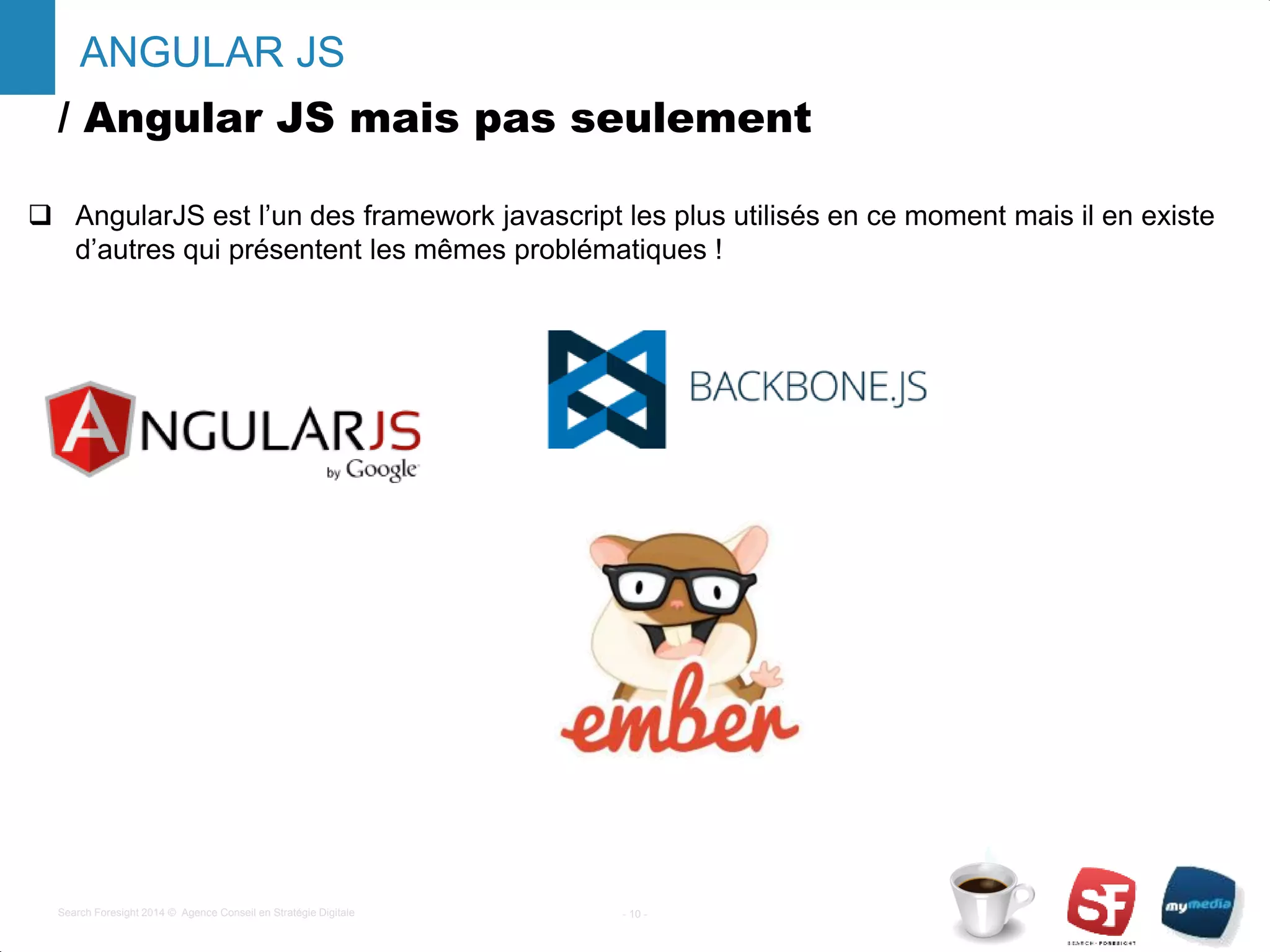 / Angular JS mais pas seulement
 AngularJS est l’un des framework javascript les plus utilisés en ce moment mais il en existe
d’autres qui présentent les mêmes problématiques !
- 10 -Search Foresight 2014 © Agence Conseil en Stratégie Digitale
ANGULAR JS
 