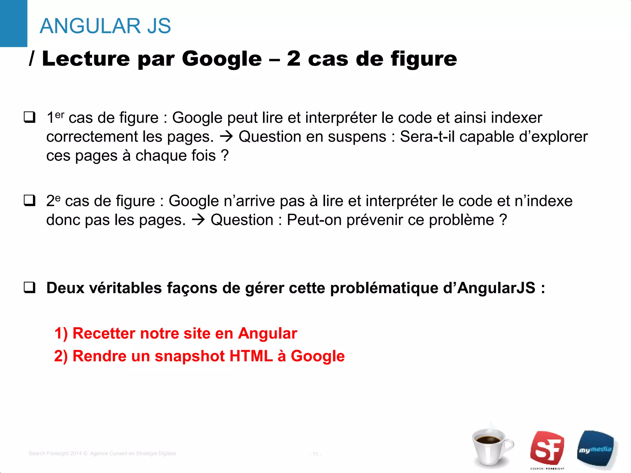 / Lecture par Google – 2 cas de figure
 1er cas de figure : Google peut lire et interpréter le code et ainsi indexer
correctement les pages.  Question en suspens : Sera-t-il capable d’explorer
ces pages à chaque fois ?
 2e cas de figure : Google n’arrive pas à lire et interpréter le code et n’indexe
donc pas les pages.  Question : Peut-on prévenir ce problème ?
 Deux véritables façons de gérer cette problématique d’AngularJS :
1) Recetter notre site en Angular
2) Rendre un snapshot HTML à Google
- 11 -Search Foresight 2014 © Agence Conseil en Stratégie Digitale
ANGULAR JS
 