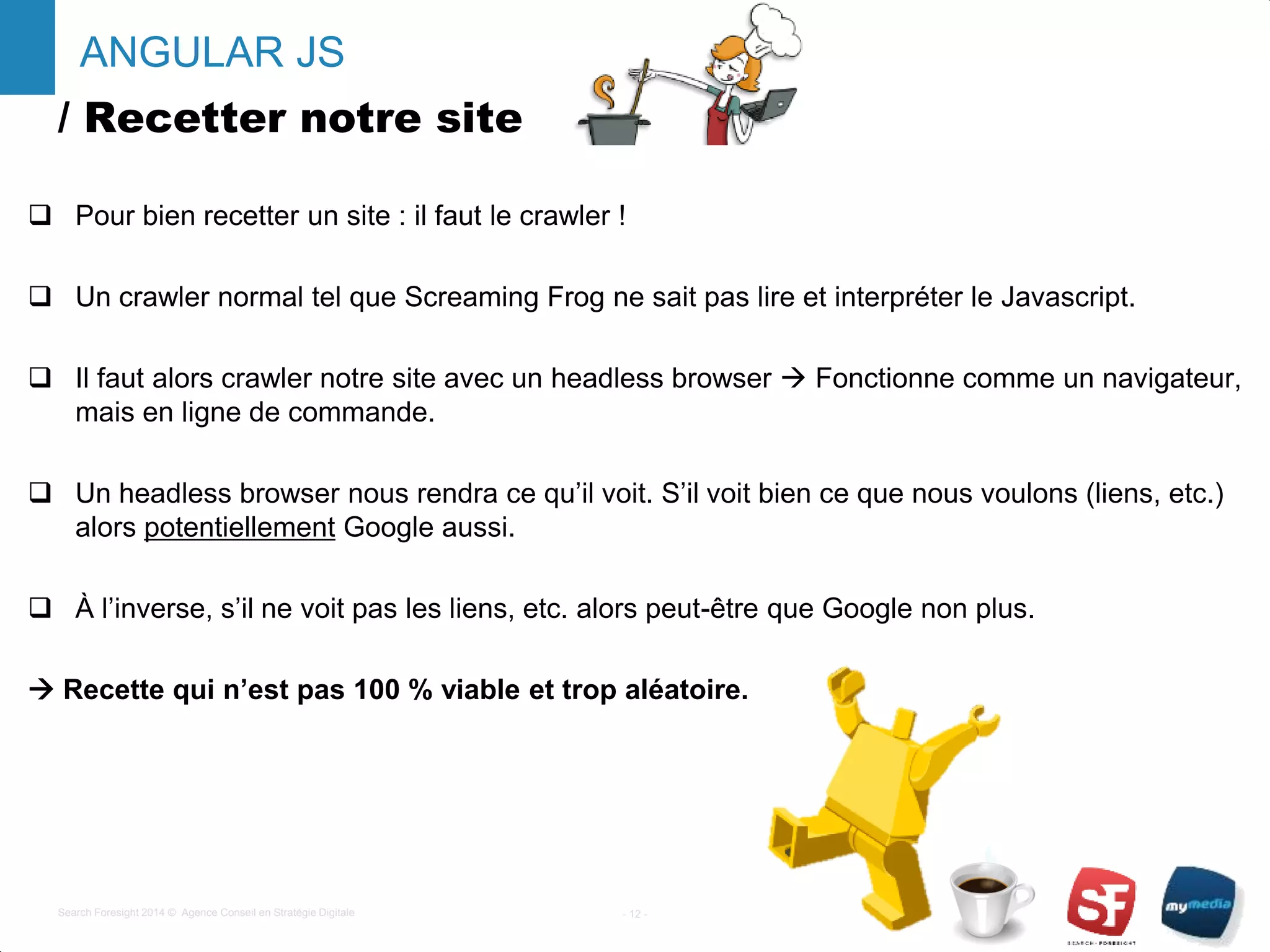 / Recetter notre site
 Pour bien recetter un site : il faut le crawler !
 Un crawler normal tel que Screaming Frog ne sait pas lire et interpréter le Javascript.
 Il faut alors crawler notre site avec un headless browser  Fonctionne comme un navigateur,
mais en ligne de commande.
 Un headless browser nous rendra ce qu’il voit. S’il voit bien ce que nous voulons (liens, etc.)
alors potentiellement Google aussi.
 À l’inverse, s’il ne voit pas les liens, etc. alors peut-être que Google non plus.
 Recette qui n’est pas 100 % viable et trop aléatoire.
- 12 -Search Foresight 2014 © Agence Conseil en Stratégie Digitale
ANGULAR JS
 
