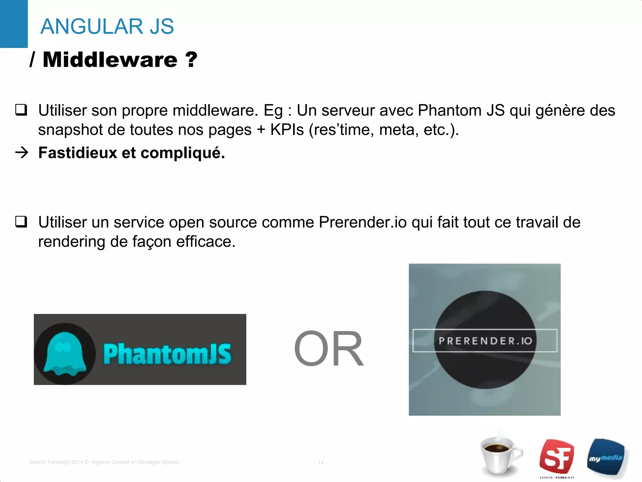 / Middleware ?
 Utiliser son propre middleware. Eg : Un serveur avec Phantom JS qui génère des
snapshot de toutes nos pages + KPIs (res’time, meta, etc.).
 Fastidieux et compliqué.
 Utiliser un service open source comme Prerender.io qui fait tout ce travail de
rendering de façon efficace.
- 14 -Search Foresight 2014 © Agence Conseil en Stratégie Digitale
ANGULAR JS
OR
 
