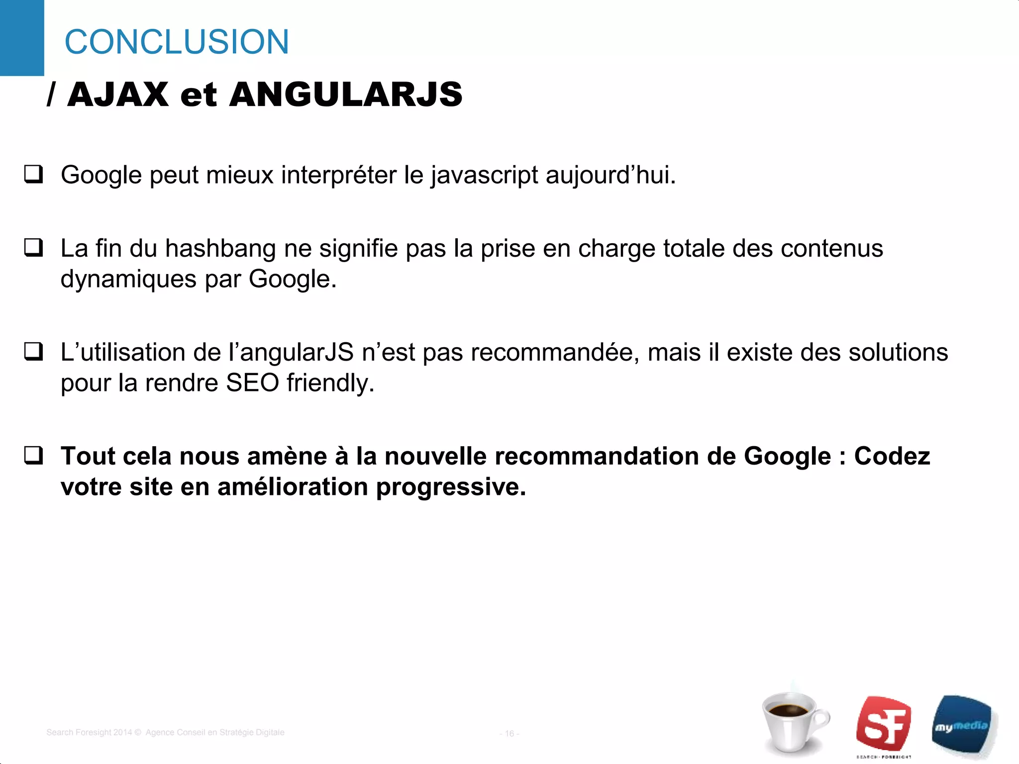 / AJAX et ANGULARJS
 Google peut mieux interpréter le javascript aujourd’hui.
 La fin du hashbang ne signifie pas la prise en charge totale des contenus
dynamiques par Google.
 L’utilisation de l’angularJS n’est pas recommandée, mais il existe des solutions
pour la rendre SEO friendly.
 Tout cela nous amène à la nouvelle recommandation de Google : Codez
votre site en amélioration progressive.
- 16 -Search Foresight 2014 © Agence Conseil en Stratégie Digitale
CONCLUSION
 
