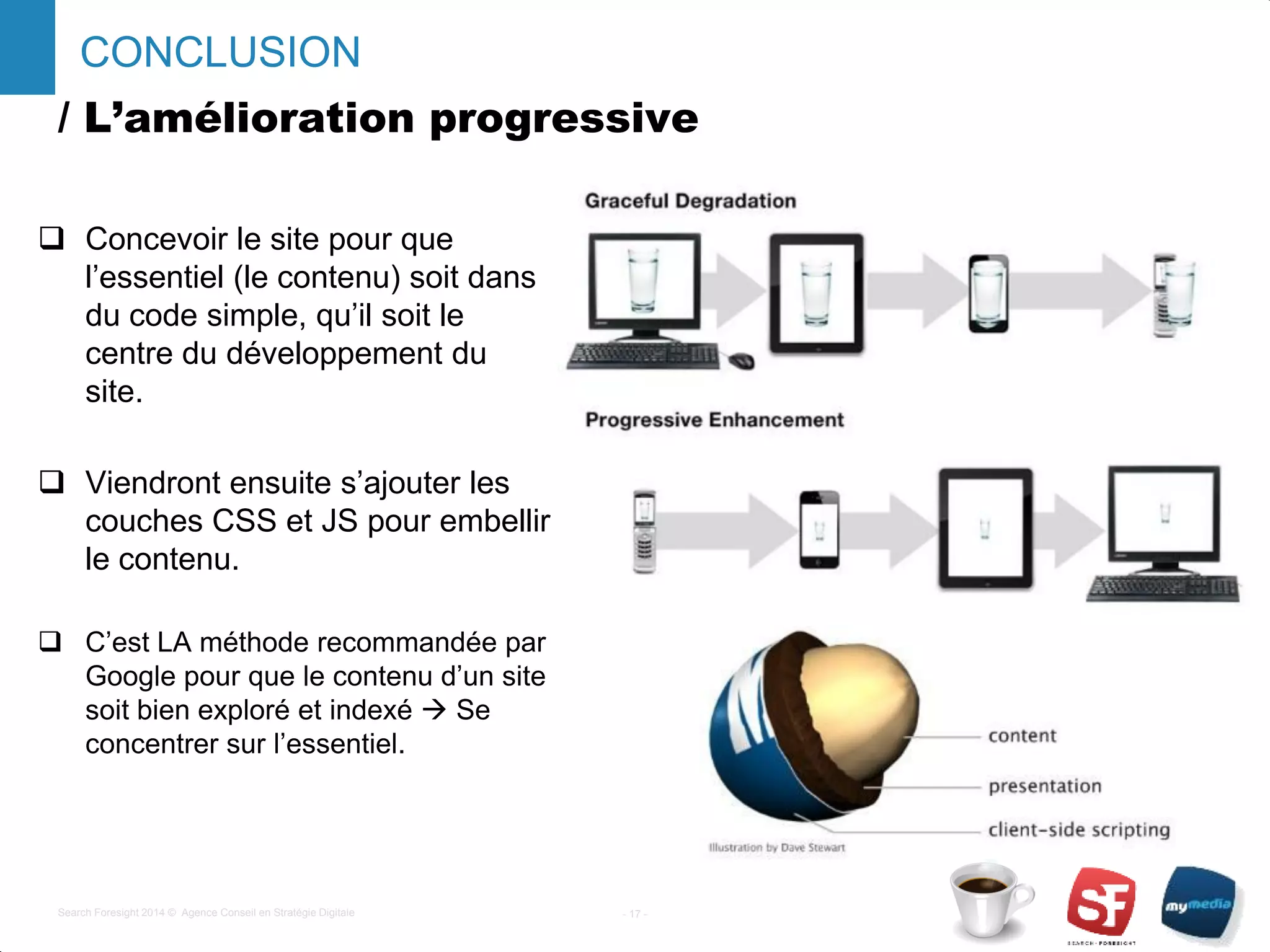 / L’amélioration progressive
- 17 -Search Foresight 2014 © Agence Conseil en Stratégie Digitale
CONCLUSION
 Concevoir le site pour que
l’essentiel (le contenu) soit dans
du code simple, qu’il soit le
centre du développement du
site.
 Viendront ensuite s’ajouter les
couches CSS et JS pour embellir
le contenu.
 C’est LA méthode recommandée par
Google pour que le contenu d’un site
soit bien exploré et indexé  Se
concentrer sur l’essentiel.
 