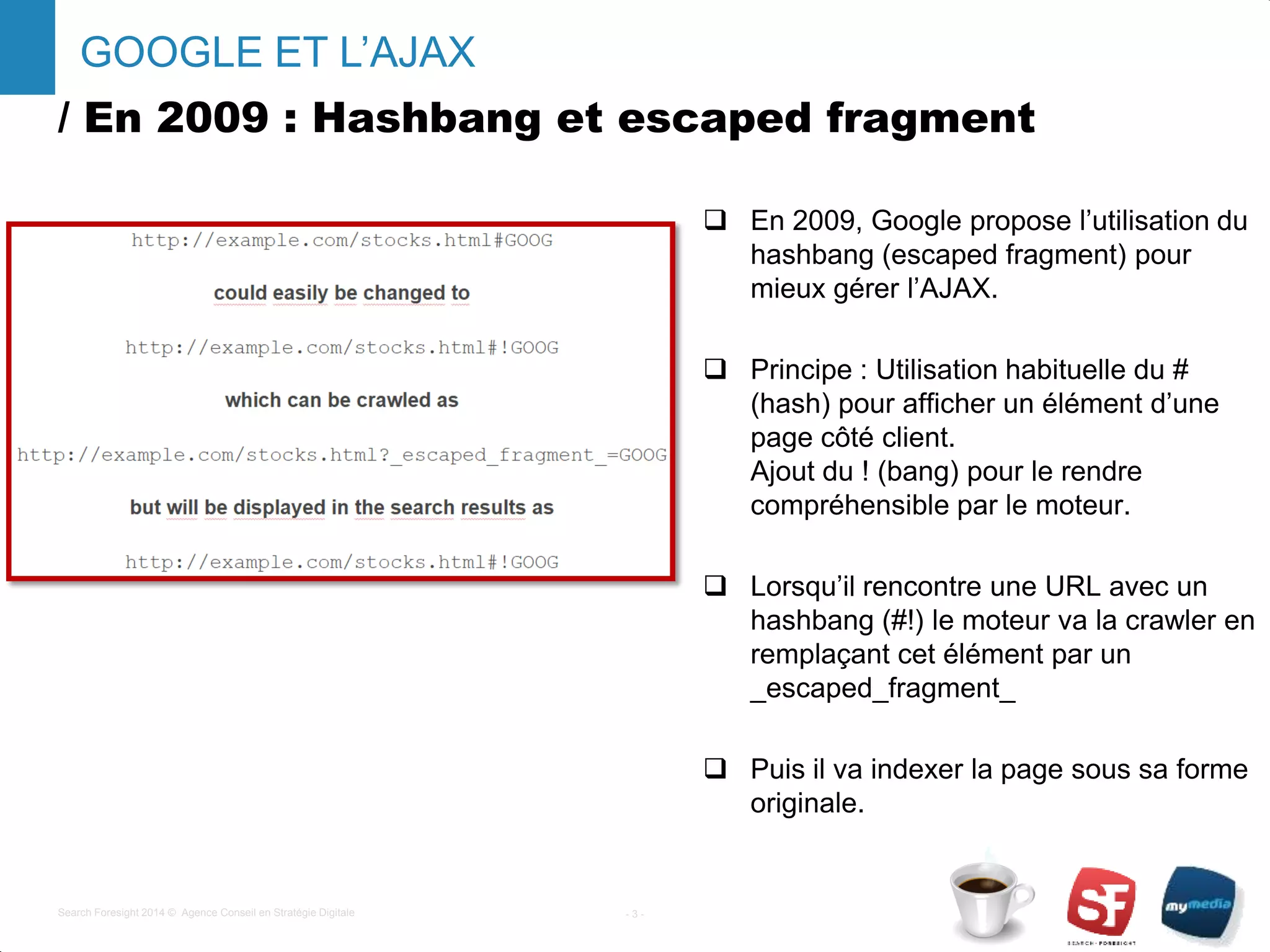/ En 2009 : Hashbang et escaped fragment
 En 2009, Google propose l’utilisation du
hashbang (escaped fragment) pour
mieux gérer l’AJAX.
 Principe : Utilisation habituelle du #
(hash) pour afficher un élément d’une
page côté client.
Ajout du ! (bang) pour le rendre
compréhensible par le moteur.
 Lorsqu’il rencontre une URL avec un
hashbang (#!) le moteur va la crawler en
remplaçant cet élément par un
_escaped_fragment_
 Puis il va indexer la page sous sa forme
originale.
- 3 -Search Foresight 2014 © Agence Conseil en Stratégie Digitale
GOOGLE ET L’AJAX
 