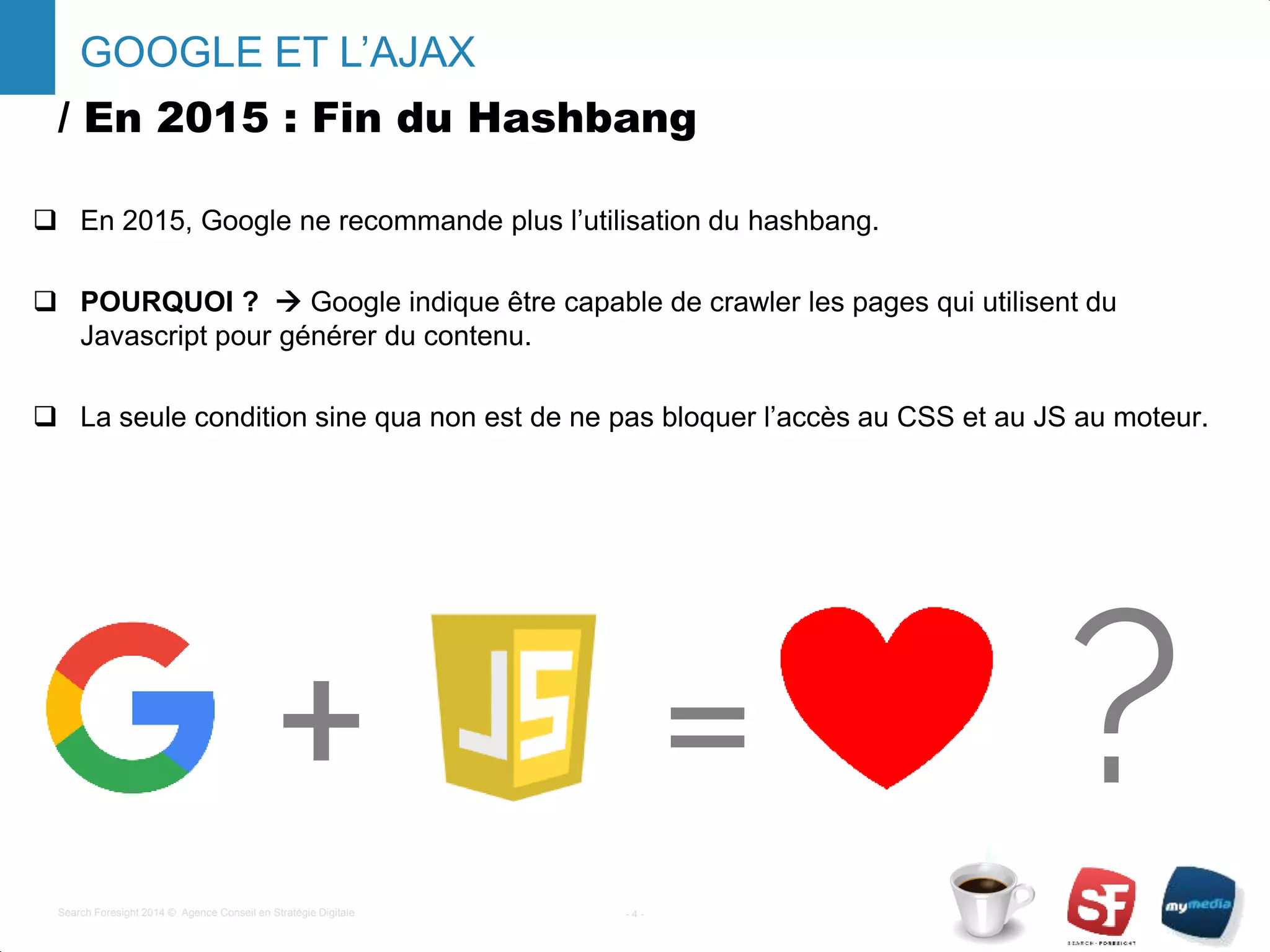 / En 2015 : Fin du Hashbang
 En 2015, Google ne recommande plus l’utilisation du hashbang.
 POURQUOI ?  Google indique être capable de crawler les pages qui utilisent du
Javascript pour générer du contenu.
 La seule condition sine qua non est de ne pas bloquer l’accès au CSS et au JS au moteur.
- 4 -Search Foresight 2014 © Agence Conseil en Stratégie Digitale
GOOGLE ET L’AJAX
+ = ?
 