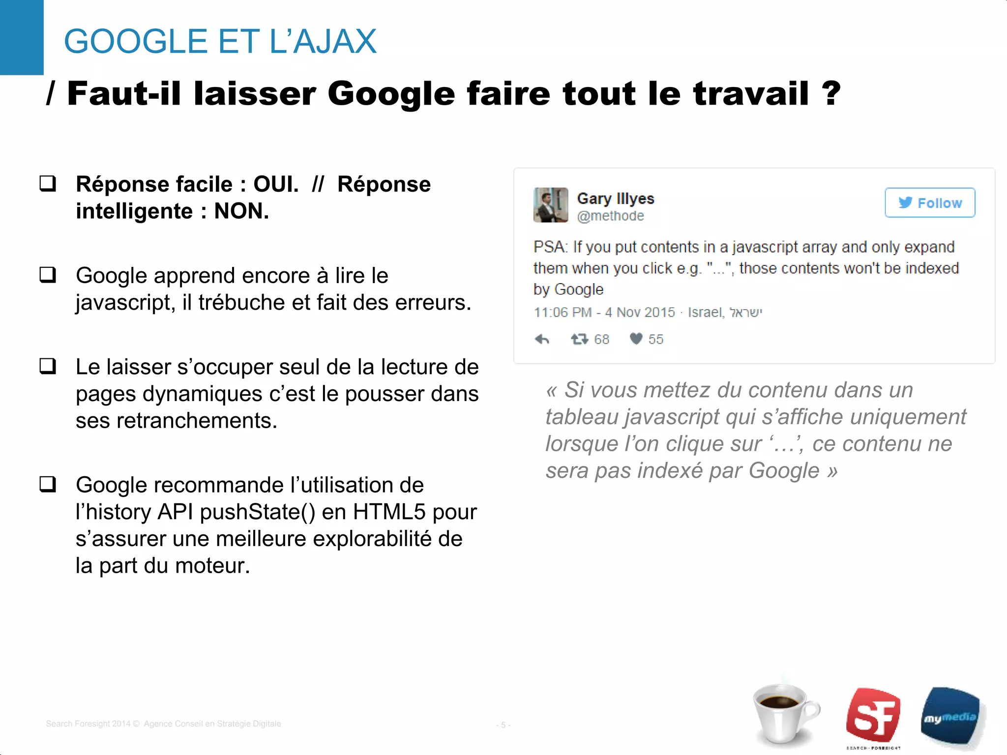 / Faut-il laisser Google faire tout le travail ?
 Réponse facile : OUI. // Réponse
intelligente : NON.
 Google apprend encore à lire le
javascript, il trébuche et fait des erreurs.
 Le laisser s’occuper seul de la lecture de
pages dynamiques c’est le pousser dans
ses retranchements.
 Google recommande l’utilisation de
l’history API pushState() en HTML5 pour
s’assurer une meilleure explorabilité de
la part du moteur.
- 5 -Search Foresight 2014 © Agence Conseil en Stratégie Digitale
GOOGLE ET L’AJAX
« Si vous mettez du contenu dans un
tableau javascript qui s’affiche uniquement
lorsque l’on clique sur ‘…’, ce contenu ne
sera pas indexé par Google »
 