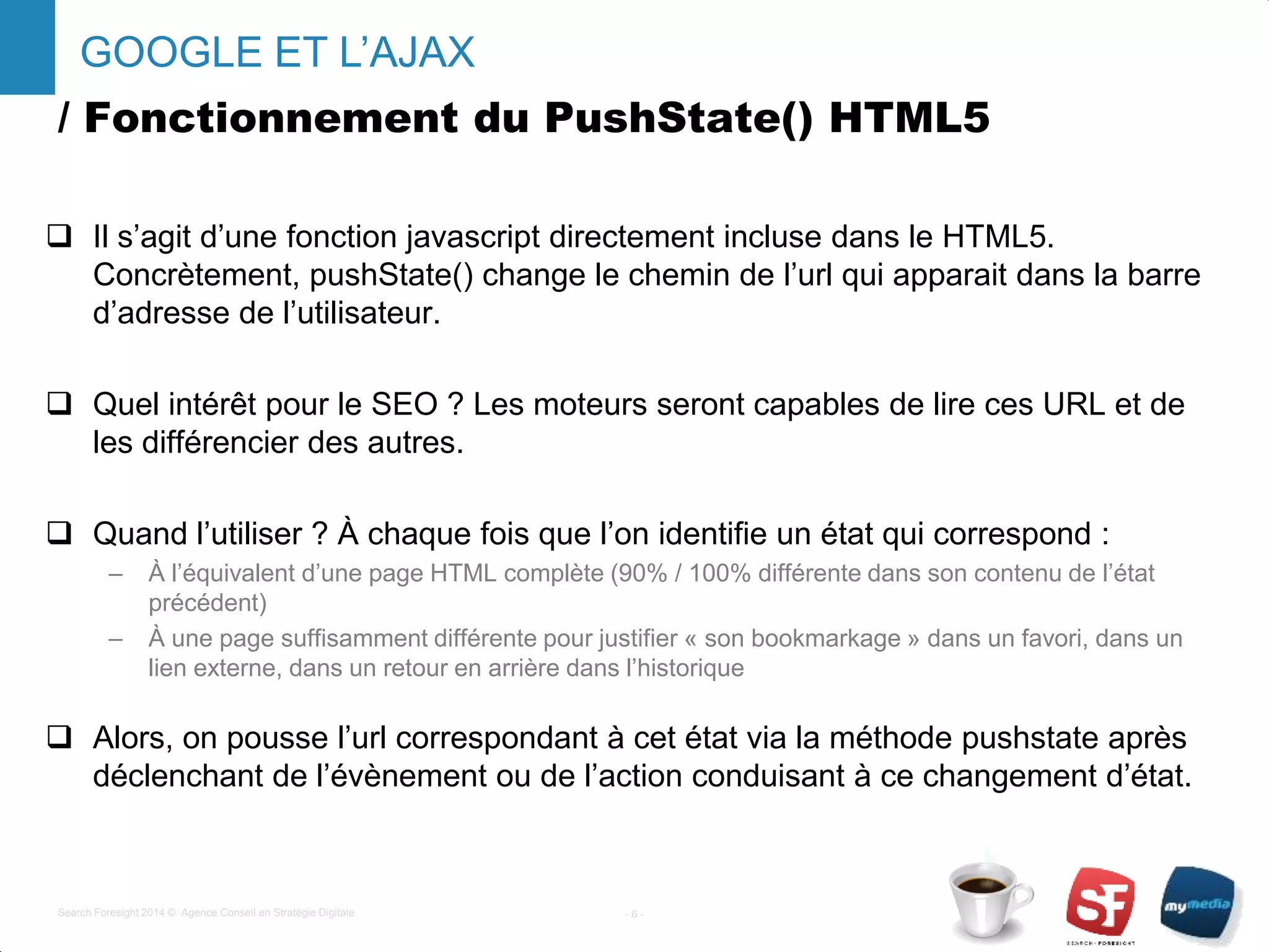 / Fonctionnement du PushState() HTML5
 Il s’agit d’une fonction javascript directement incluse dans le HTML5.
Concrètement, pushState() change le chemin de l’url qui apparait dans la barre
d’adresse de l’utilisateur.
 Quel intérêt pour le SEO ? Les moteurs seront capables de lire ces URL et de
les différencier des autres.
 Quand l’utiliser ? À chaque fois que l’on identifie un état qui correspond :
– À l’équivalent d’une page HTML complète (90% / 100% différente dans son contenu de l’état
précédent)
– À une page suffisamment différente pour justifier « son bookmarkage » dans un favori, dans un
lien externe, dans un retour en arrière dans l’historique
 Alors, on pousse l’url correspondant à cet état via la méthode pushstate après
déclenchant de l’évènement ou de l’action conduisant à ce changement d’état.
- 6 -Search Foresight 2014 © Agence Conseil en Stratégie Digitale
GOOGLE ET L’AJAX
 