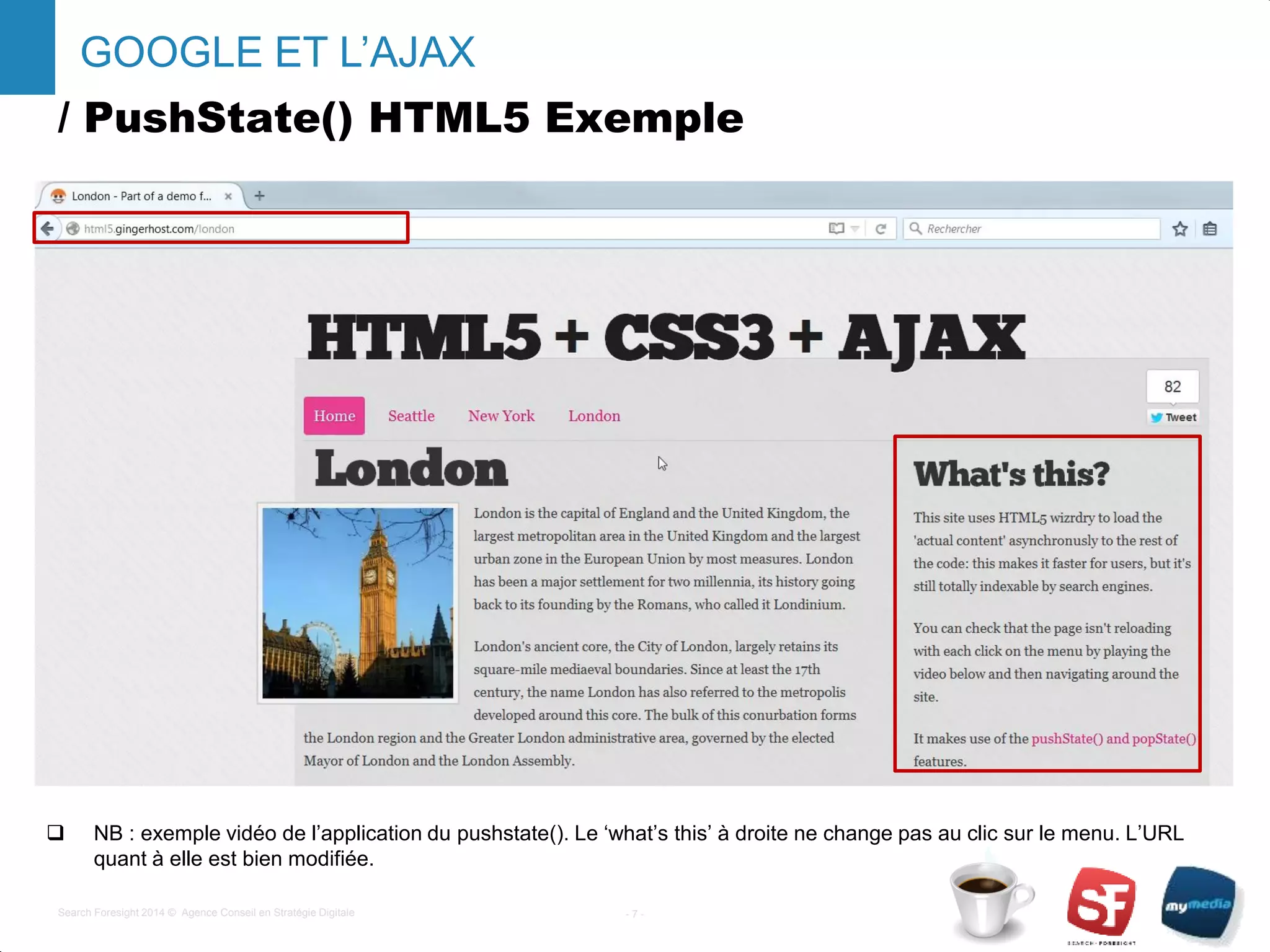 / PushState() HTML5 Exemple
- 7 -Search Foresight 2014 © Agence Conseil en Stratégie Digitale
GOOGLE ET L’AJAX
 NB : exemple vidéo de l’application du pushstate(). Le ‘what’s this’ à droite ne change pas au clic sur le menu. L’URL
quant à elle est bien modifiée.
 