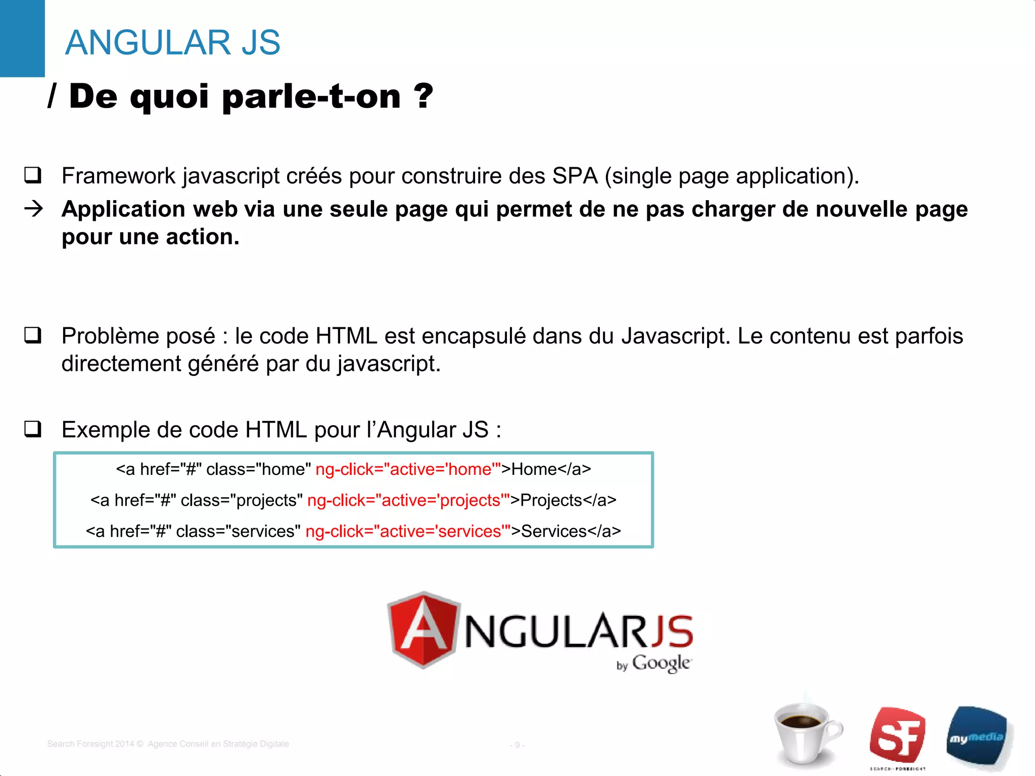 / De quoi parle-t-on ?
 Framework javascript créés pour construire des SPA (single page application).
 Application web via une seule page qui permet de ne pas charger de nouvelle page
pour une action.
 Problème posé : le code HTML est encapsulé dans du Javascript. Le contenu est parfois
directement généré par du javascript.
 Exemple de code HTML pour l’Angular JS :
- 9 -Search Foresight 2014 © Agence Conseil en Stratégie Digitale
ANGULAR JS
<a href="#" class="home" ng-click="active='home'">Home</a>
<a href="#" class="projects" ng-click="active='projects'">Projects</a>
<a href="#" class="services" ng-click="active='services'">Services</a>
 