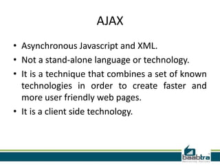 AJAX
• Asynchronous Javascript and XML.
• Not a stand-alone language or technology.
• It is a technique that combines a set of known
technologies in order to create faster and
more user friendly web pages.
• It is a client side technology.

 