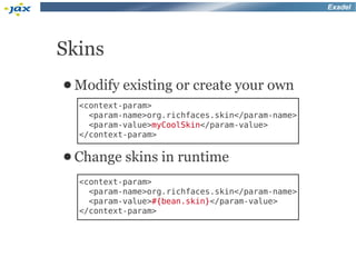 Exadel




Skins
● Modify   existing or create your own
  <context-param>
    <param-name>org.richfaces.skin</param-name>
    <param-value>myCoolSkin</param-value>
  </context-param>

● Change   skins in runtime
  <context-param>
    <param-name>org.richfaces.skin</param-name>
    <param-value>#{bean.skin}</param-value>
  </context-param>
 