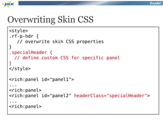Exadel




Overwriting Skin CSS
<style>
.rf-p-hdr {
   // overwrite skin CSS properties
}
.specialHeader {
  // define custom CSS for specific panel
}
</style>

<rich:panel id="panel1">
...
<rich:panel>
<rich:panel id="panel2" headerClass="specialHeader">
...
<rich:panel>
 