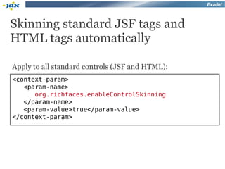 Exadel



Skinning standard JSF tags and
HTML tags automatically

Apply to all standard controls (JSF and HTML):
<context-param>
   <param-name>
      org.richfaces.enableControlSkinning
   </param-name>
   <param-value>true</param-value>
</context-param>
 
