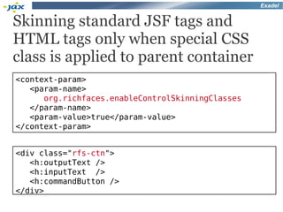 Exadel


Skinning standard JSF tags and
HTML tags only when special CSS
class is applied to parent container
<context-param>
   <param-name>
      org.richfaces.enableControlSkinningClasses
   </param-name>
   <param-value>true</param-value>
</context-param>


<div class="rfs-ctn">
   <h:outputText />
   <h:inputText />
   <h:commandButton />
</div>
 