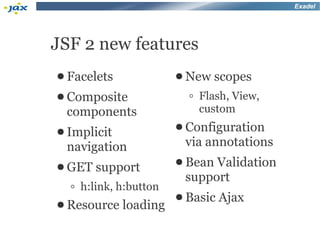 Exadel




JSF 2 new features
● Facelets             ● New   scopes
● Composite              ◦ Flash, View,
 components                custom
● Implicit             ● Configuration

 navigation             via annotations
● GET                  ● Bean Validation
        support
                        support
  ◦ h:link, h:button
                       ● Basic Ajax
● Resource   loading
 