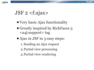 Exadel




JSF 2 <f:ajax>
● Very   basic Ajax functionality
● Greatly
        inspired by RichFaces 3
 <a4j:support> tag
● Ajax in   JSF in 3 easy steps:
  1. Sending an Ajax request
  2.Partial view processing
  3.Partial view rendering
 