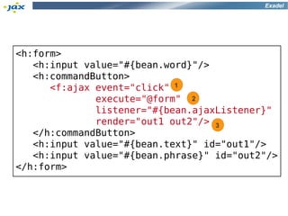 Exadel




<h:form>
   <h:input value="#{bean.word}"/>
   <h:commandButton>
      <f:ajax event="click" 1
              execute="@form" 2
              listener="#{bean.ajaxListener}"
              render="out1 out2"/> 3
   </h:commandButton>
   <h:input value="#{bean.text}" id="out1"/>
   <h:input value="#{bean.phrase}" id="out2"/>
</h:form>
 