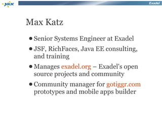 Exadel




Max Katz
● Senior   Systems Engineer at Exadel
● JSF,RichFaces, Java EE consulting,
 and training
● Manages exadel.org – Exadel's open
 source projects and community
● Community  manager for gotiggr.com
 prototypes and mobile apps builder
 