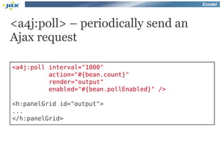 Exadel



<a4j:poll> – periodically send an
Ajax request

<a4j:poll interval="1000"
          action="#{bean.count}"
          render="output"
          enabled="#{bean.pollEnabled}" />

<h:panelGrid id="output">
...
</h:panelGrid>
 