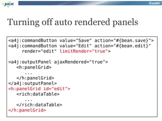 Exadel




Turning off auto rendered panels
<a4j:commandButton value="Save" action="#{bean.save}">
<a4j:commandButton value="Edit" action="#{bean.edit}"
     render="edit" limitRender="true">

<a4j:outputPanel ajaxRendered="true">
   <h:panelGrid>
      ...
   </h:panelGrid>
</a4j:outputPanel>
<h:panelGrid id="edit">
   <rich:dataTable>
      ...
   </rich:dataTable>
</h:panelGrid>
 