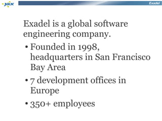 Exadel




Exadel is a global software
engineering company.
● Founded in 1998,


  headquarters in San Francisco
  Bay Area
● 7 development offices in


  Europe
● 350+ employees
 