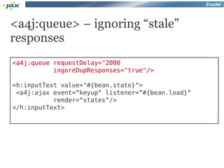 Exadel



<a4j:queue> – ignoring “stale”
responses
<a4j:queue requestDelay="2000
           ingoreDupResponses="true"/>

<h:inputText value="#{bean.state}">
 <a4j:ajax event="keyup" listener="#{bean.load}"
           render="states"/>
</h:inputText>
 