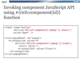 Exadel



Invoking component JavaScript API
using #{rich:component(id)}
function

<input type="button"
       onclick="#{rich:component('popup')}.show();"
       value="Open" />

<rich:popupPanel id="popup">
   <h:outputLink value="#"
        onclick="#{rich:component('popup')}.hide();
           return false;">
          <h:outputText value="Close"/>
    </h:outputLink>
</rich:popupPanel>
 